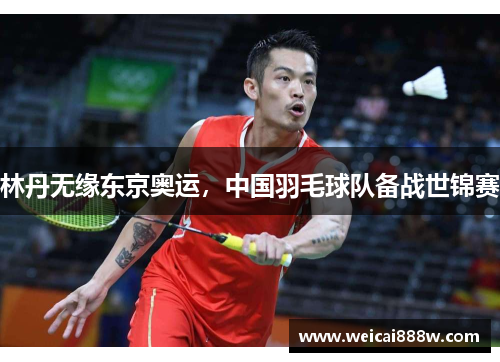 林丹无缘东京奥运，中国羽毛球队备战世锦赛